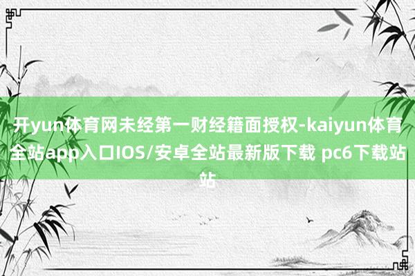 开yun体育网未经第一财经籍面授权-kaiyun体育全站app入口IOS/安卓全站最新版下载 pc6下载站