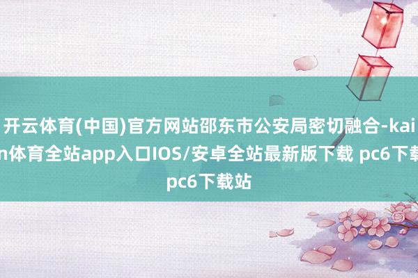 开云体育(中国)官方网站邵东市公安局密切融合-kaiyun体育全站app入口IOS/安卓全站最新版下载 pc6下载站