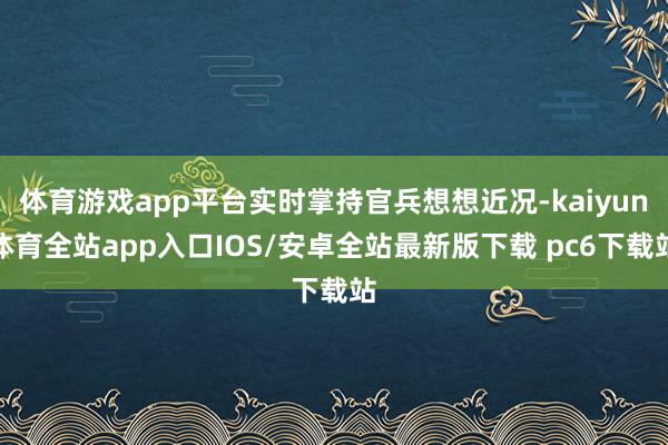 体育游戏app平台实时掌持官兵想想近况-kaiyun体育全站app入口IOS/安卓全站最新版下载 pc6下载站