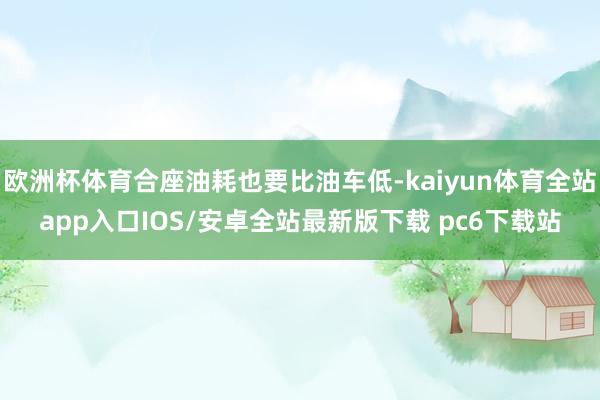 欧洲杯体育合座油耗也要比油车低-kaiyun体育全站app入口IOS/安卓全站最新版下载 pc6下载站