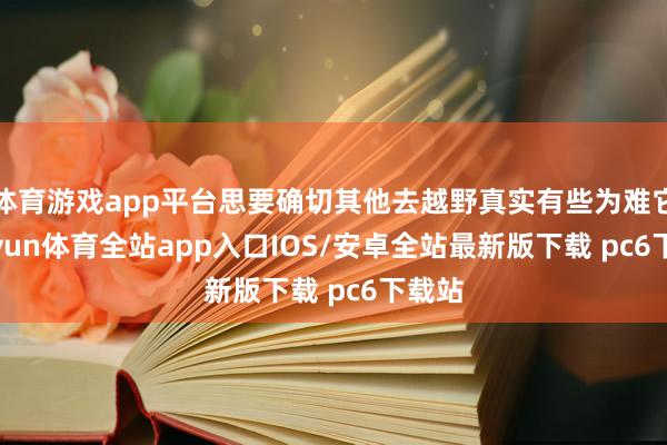 体育游戏app平台思要确切其他去越野真实有些为难它-kaiyun体育全站app入口IOS/安卓全站最新版下载 pc6下载站