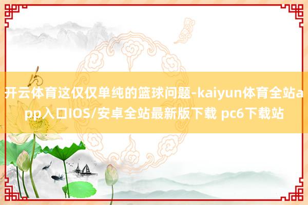 开云体育这仅仅单纯的篮球问题-kaiyun体育全站app入口IOS/安卓全站最新版下载 pc6下载站