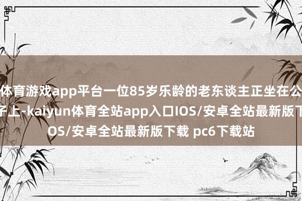 体育游戏app平台一位85岁乐龄的老东谈主正坐在公交车站台的椅子上-kaiyun体育全站app入口IOS/安卓全站最新版下载 pc6下载站