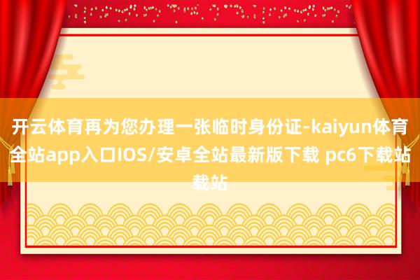 开云体育再为您办理一张临时身份证-kaiyun体育全站app入口IOS/安卓全站最新版下载 pc6下载站