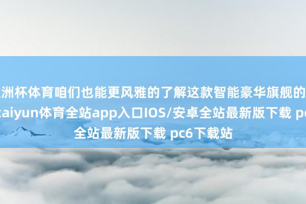 欧洲杯体育咱们也能更风雅的了解这款智能豪华旗舰的产物细节-kaiyun体育全站app入口IOS/安卓全站最新版下载 pc6下载站