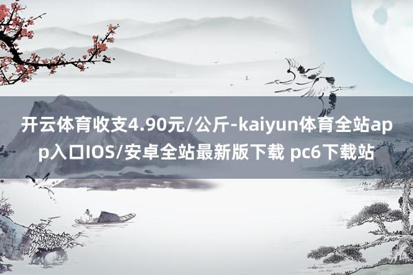 开云体育收支4.90元/公斤-kaiyun体育全站app入口IOS/安卓全站最新版下载 pc6下载站