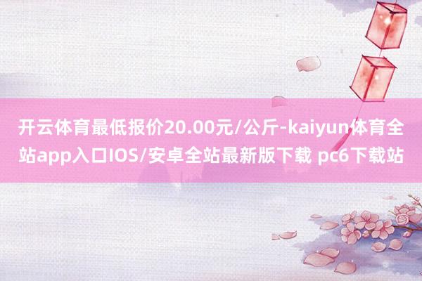 开云体育最低报价20.00元/公斤-kaiyun体育全站app入口IOS/安卓全站最新版下载 pc6下载站