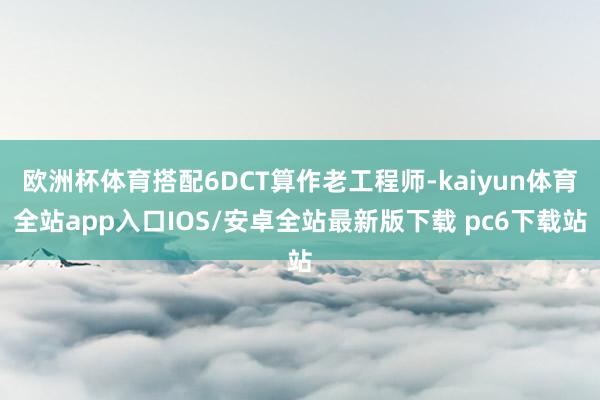 欧洲杯体育搭配6DCT算作老工程师-kaiyun体育全站app入口IOS/安卓全站最新版下载 pc6下载站