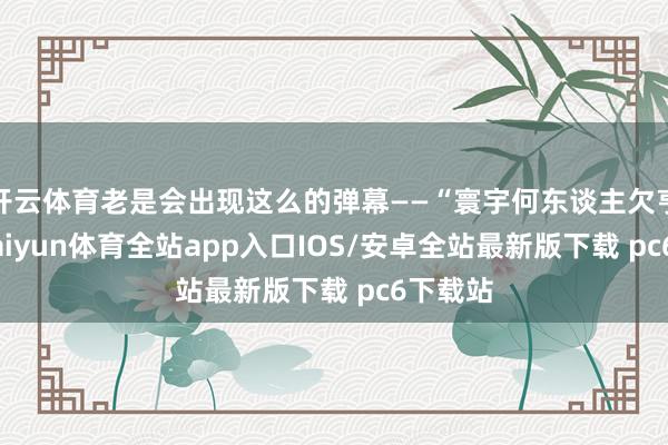 开云体育老是会出现这么的弹幕——“寰宇何东谈主欠亨共”-kaiyun体育全站app入口IOS/安卓全站最新版下载 pc6下载站