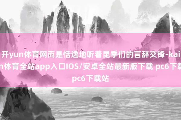 开yun体育网而是恬逸地听着昆季们的言辞交锋-kaiyun体育全站app入口IOS/安卓全站最新版下载 pc6下载站