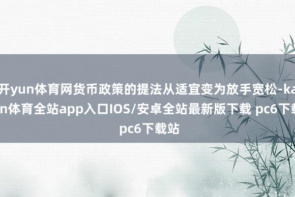 开yun体育网货币政策的提法从适宜变为放手宽松-kaiyun体育全站app入口IOS/安卓全站最新版下载 pc6下载站