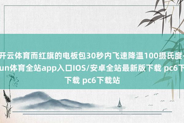 开云体育而红旗的电板包30秒内飞速降温100摄氏度-kaiyun体育全站app入口IOS/安卓全站最新版下载 pc6下载站