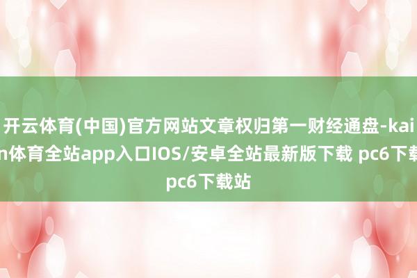 开云体育(中国)官方网站文章权归第一财经通盘-kaiyun体育全站app入口IOS/安卓全站最新版下载 pc6下载站