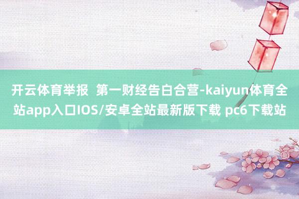 开云体育举报  第一财经告白合营-kaiyun体育全站app入口IOS/安卓全站最新版下载 pc6下载站