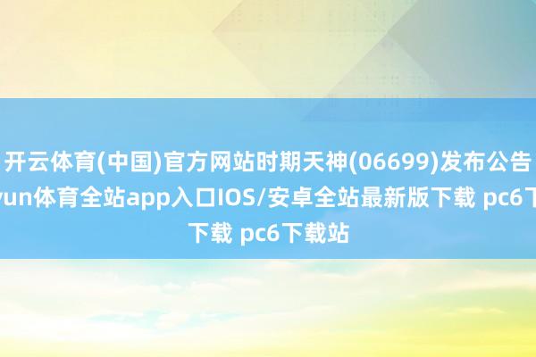 开云体育(中国)官方网站时期天神(06699)发布公告-kaiyun体育全站app入口IOS/安卓全站最新版下载 pc6下载站