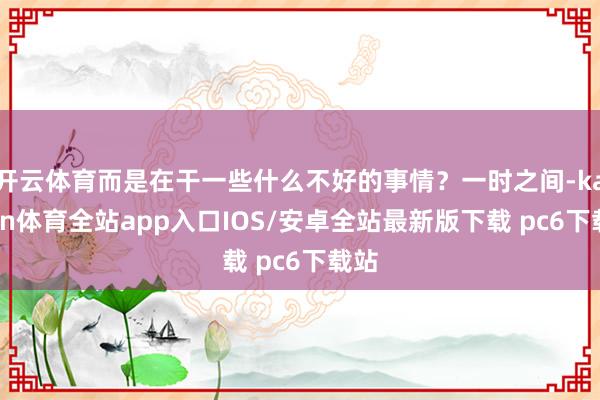 开云体育而是在干一些什么不好的事情？一时之间-kaiyun体育全站app入口IOS/安卓全站最新版下载 pc6下载站