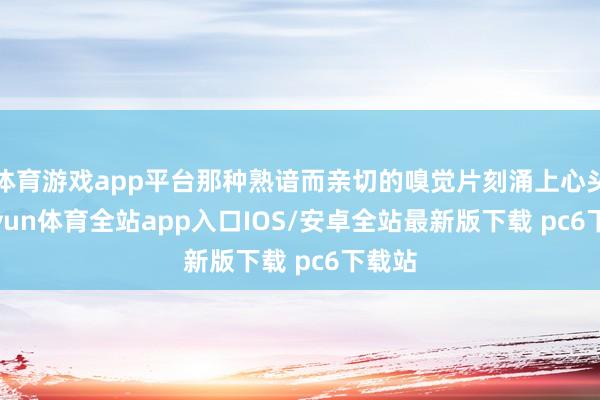 体育游戏app平台那种熟谙而亲切的嗅觉片刻涌上心头-kaiyun体育全站app入口IOS/安卓全站最新版下载 pc6下载站