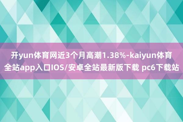 开yun体育网近3个月高潮1.38%-kaiyun体育全站app入口IOS/安卓全站最新版下载 pc6下载站