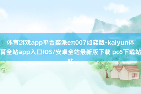 体育游戏app平台奕派eπ007如奕版-kaiyun体育全站app入口IOS/安卓全站最新版下载 pc6下载站