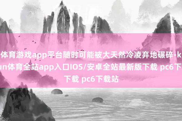 体育游戏app平台随时可能被大天然冷凌弃地碾碎-kaiyun体育全站app入口IOS/安卓全站最新版下载 pc6下载站