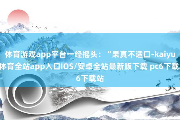 体育游戏app平台一经摇头：“果真不适口-kaiyun体育全站app入口IOS/安卓全站最新版下载 pc6下载站