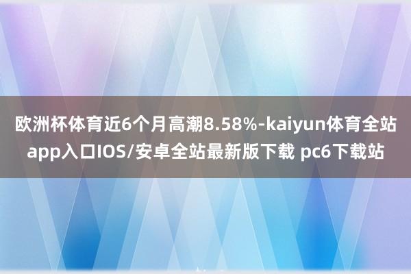 欧洲杯体育近6个月高潮8.58%-kaiyun体育全站app入口IOS/安卓全站最新版下载 pc6下载站