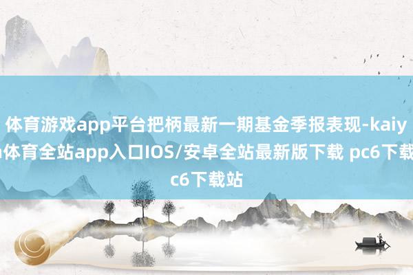 体育游戏app平台把柄最新一期基金季报表现-kaiyun体育全站app入口IOS/安卓全站最新版下载 pc6下载站