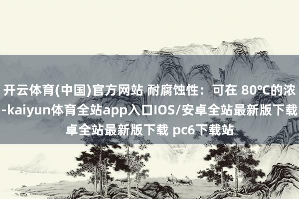 开云体育(中国)官方网站 耐腐蚀性：可在 80℃的浓盐酸中哄骗-kaiyun体育全站app入口IOS/安卓全站最新版下载 pc6下载站