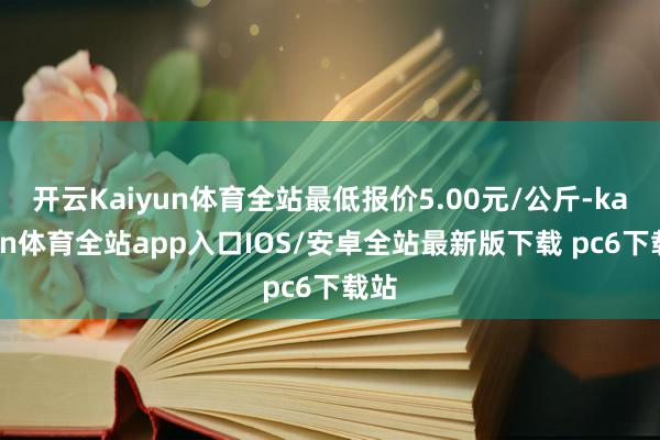 开云Kaiyun体育全站最低报价5.00元/公斤-kaiyun体育全站app入口IOS/安卓全站最新版下载 pc6下载站