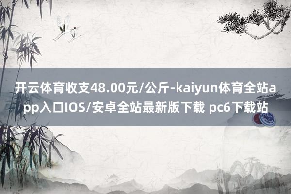 开云体育收支48.00元/公斤-kaiyun体育全站app入口IOS/安卓全站最新版下载 pc6下载站