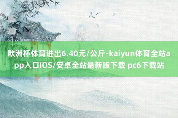 欧洲杯体育进出6.40元/公斤-kaiyun体育全站app入口IOS/安卓全站最新版下载 pc6下载站