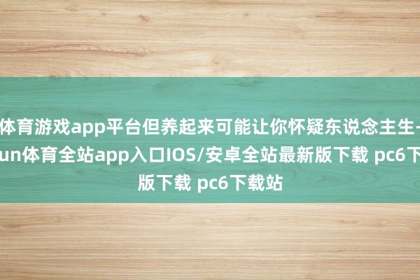 体育游戏app平台但养起来可能让你怀疑东说念主生-kaiyun体育全站app入口IOS/安卓全站最新版下载 pc6下载站