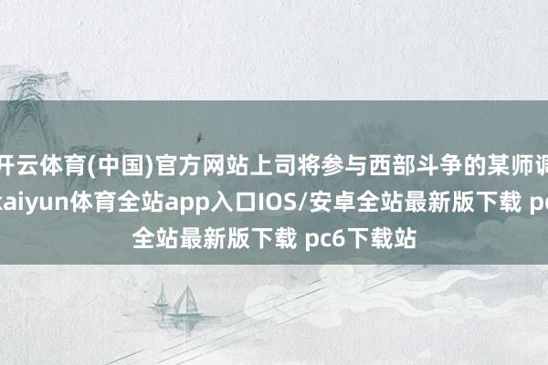 开云体育(中国)官方网站上司将参与西部斗争的某师调往东线-kaiyun体育全站app入口IOS/安卓全站最新版下载 pc6下载站