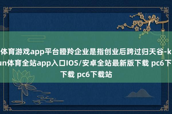 体育游戏app平台瞪羚企业是指创业后跨过归天谷-kaiyun体育全站app入口IOS/安卓全站最新版下载 pc6下载站