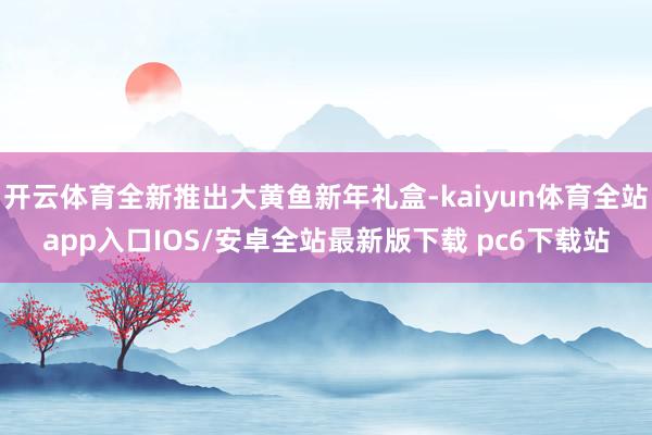 开云体育全新推出大黄鱼新年礼盒-kaiyun体育全站app入口IOS/安卓全站最新版下载 pc6下载站