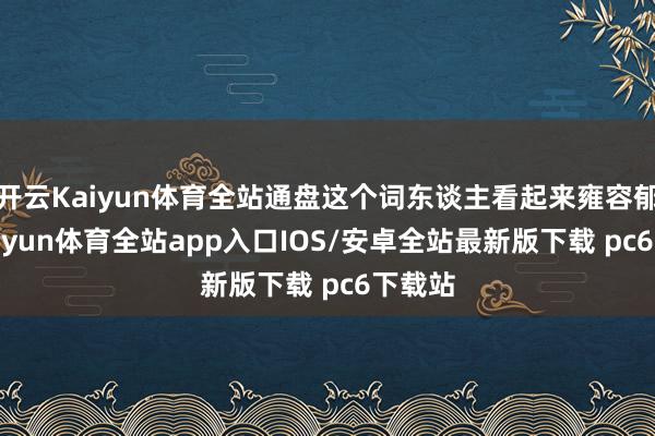 开云Kaiyun体育全站通盘这个词东谈主看起来雍容郁勃-kaiyun体育全站app入口IOS/安卓全站最新版下载 pc6下载站