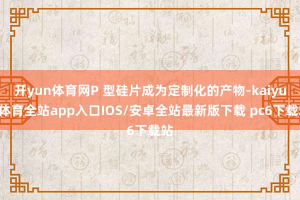 开yun体育网P 型硅片成为定制化的产物-kaiyun体育全站app入口IOS/安卓全站最新版下载 pc6下载站