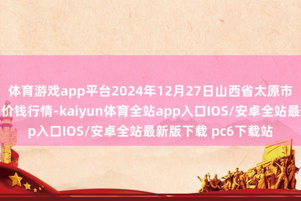 体育游戏app平台2024年12月27日山西省太原市河西农居品有限公司价钱行情-kaiyun体育全站app入口IOS/安卓全站最新版下载 pc6下载站