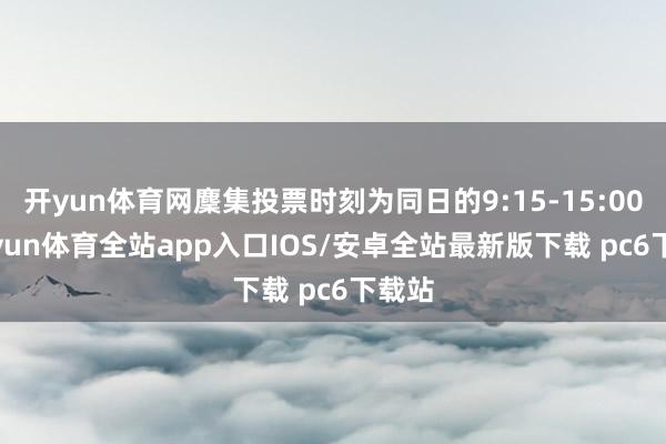 开yun体育网麇集投票时刻为同日的9:15-15:00-kaiyun体育全站app入口IOS/安卓全站最新版下载 pc6下载站