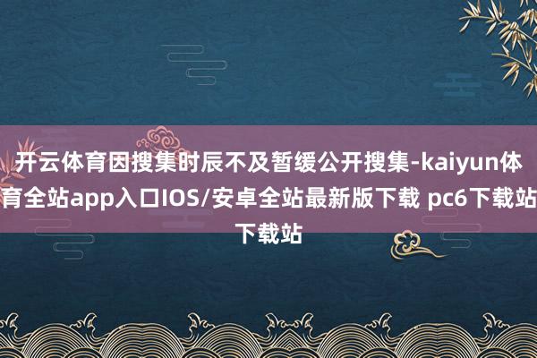 开云体育因搜集时辰不及暂缓公开搜集-kaiyun体育全站app入口IOS/安卓全站最新版下载 pc6下载站