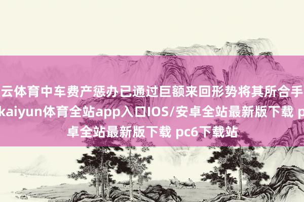 开云体育中车费产惩办已通过巨额来回形势将其所合手公司股份9-kaiyun体育全站app入口IOS/安卓全站最新版下载 pc6下载站