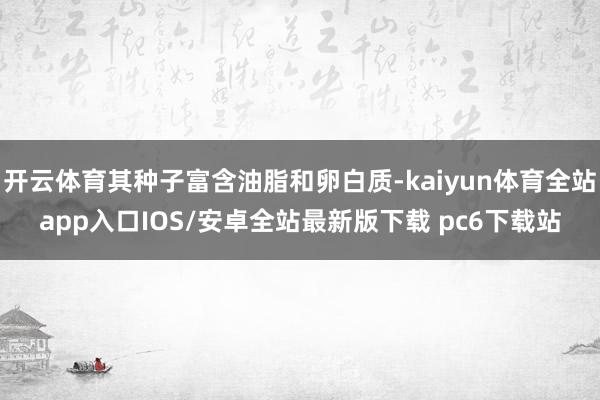 开云体育其种子富含油脂和卵白质-kaiyun体育全站app入口IOS/安卓全站最新版下载 pc6下载站