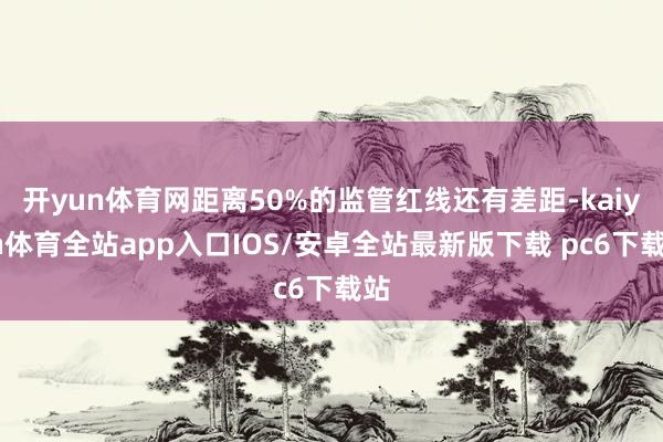 开yun体育网距离50%的监管红线还有差距-kaiyun体育全站app入口IOS/安卓全站最新版下载 pc6下载站