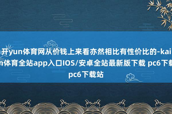 开yun体育网从价钱上来看亦然相比有性价比的-kaiyun体育全站app入口IOS/安卓全站最新版下载 pc6下载站