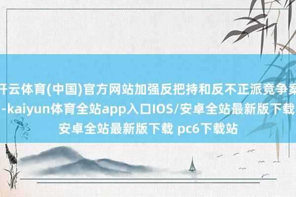 开云体育(中国)官方网站加强反把持和反不正派竞争案件审理力度-kaiyun体育全站app入口IOS/安卓全站最新版下载 pc6下载站