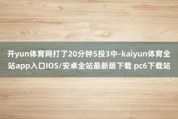 开yun体育网打了20分钟5投3中-kaiyun体育全站app入口IOS/安卓全站最新版下载 pc6下载站