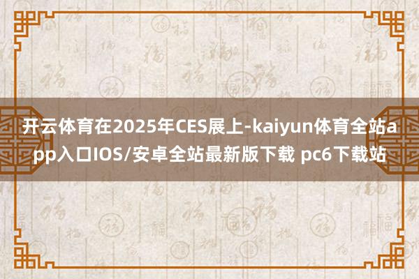 开云体育在2025年CES展上-kaiyun体育全站app入口IOS/安卓全站最新版下载 pc6下载站