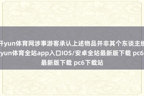 开yun体育网涉事游客承认上述物品并非其个东谈主统共-kaiyun体育全站app入口IOS/安卓全站最新版下载 pc6下载站