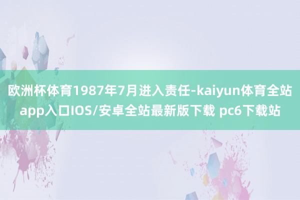 欧洲杯体育1987年7月进入责任-kaiyun体育全站app入口IOS/安卓全站最新版下载 pc6下载站