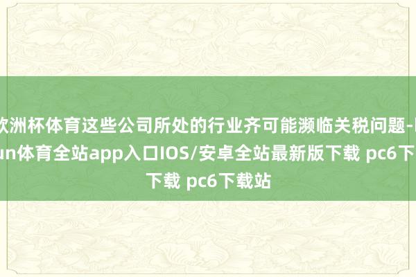 欧洲杯体育这些公司所处的行业齐可能濒临关税问题-kaiyun体育全站app入口IOS/安卓全站最新版下载 pc6下载站